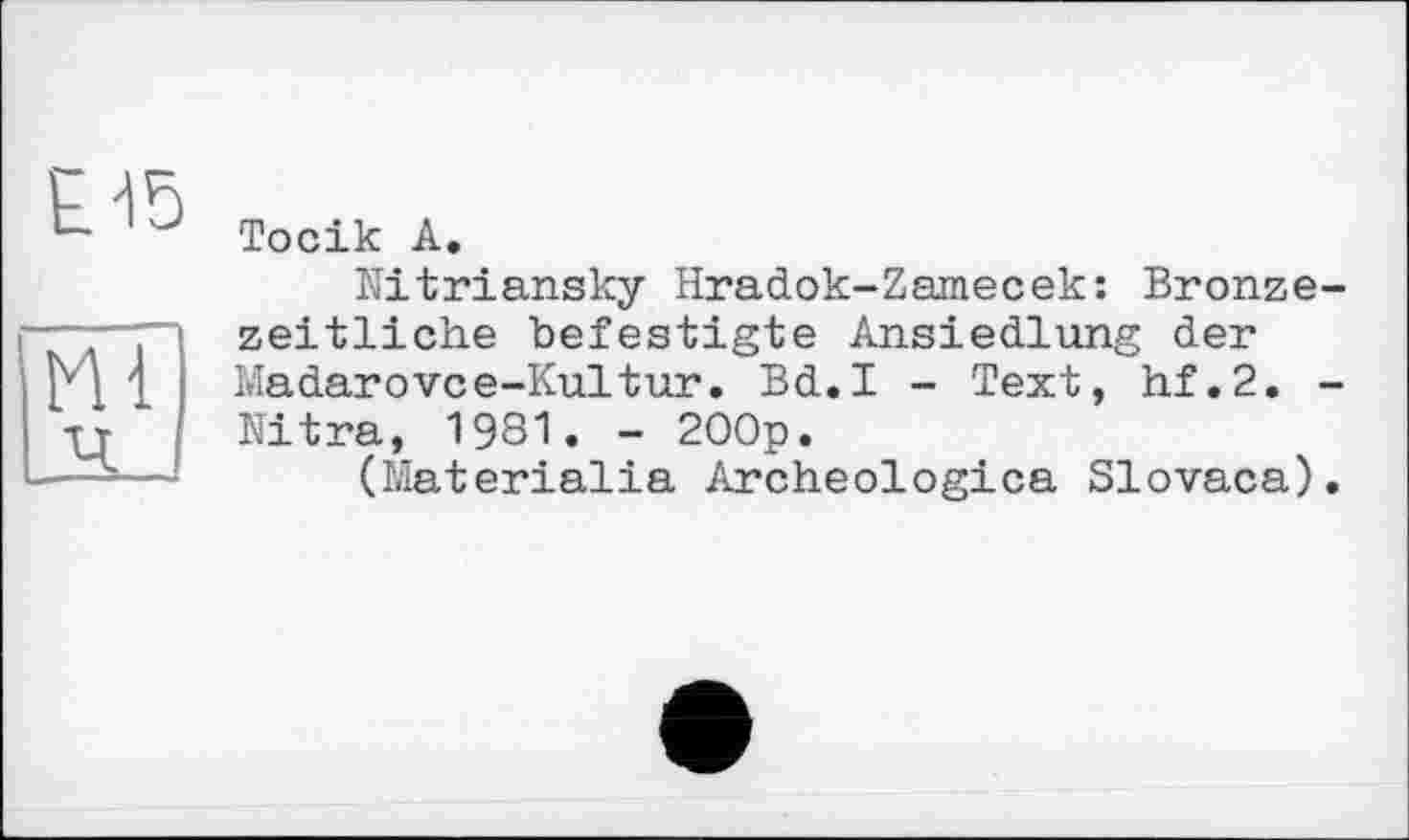 ﻿Тосік А.
Hitriansky Hradok-Zamecek: Bronzezeitliche befestigte Ansiedlung der Madarovce-Kultur. Bd.I - Text, hf.2. -Nitra, 1981. - 200p.
(Materielle Archeologica Slovaca).